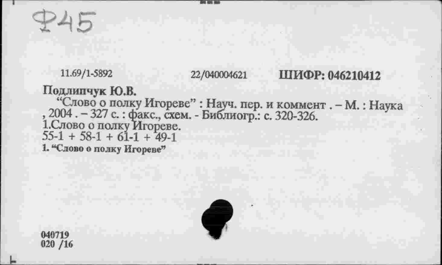 ﻿
11.69/1-5892	22/040004621 ШИФР: 046210412
Подлипчук Ю.В.
“Слово о полку Игореве” : Науч. пер. и коммент. - М. : Наука , 2004. - 327 с. : факс., схем. - Библиогр.: с. 320-326.
І.Слово о полку Игореве.
55-1 + 58-1 + 61-1 + 49-1
1. “Слово о полку Игореве”
040719 020 /16